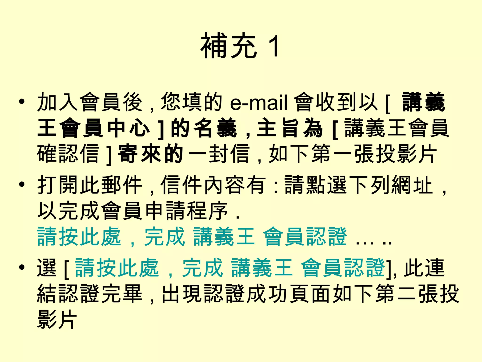 補充 1 加入會員後 , 您填的 e-mail 會收到以 [  講義王會員中心 ] 的名義 , 主旨為 [ 講義王會員確認信 ] 寄來的 一封信 , 如下第一張投影片 打開此郵件 , 信件內容有 : 請點選下列網址，以完成會員申請程序 . 請按此處，完成 講義王 會員認證  … .. 選 [ 請按此處，完成 講義王 會員認證 ], 此連結認證完畢 , 出現認證成功頁面如下第二張投影片 