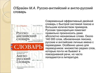 О'Брайен М.А.  Русско-английский и англо-русский словарь Современный эффективный двойной словарь с быстрой системой поиска и большим количеством примеров. Русская транскрипция помогает правильно произносить даже абсолютно незнакомые слова. Около 140 000 слов, обновленная лексика, русские и английские личные имена с переводами. Особенно ценно для переводчиков: множество редких слов, которые почти не бывают в повседневной речи, но часто попадаются в литературе. 