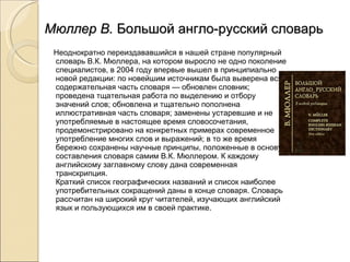 Мюллер В.  Большой англо-русский словарь Неоднократно переиздававшийся в нашей стране популярный словарь В.К. Мюллера, на котором выросло не одно поколение специалистов, в 2004 году впервые вышел в принципиально новой редакции: по новейшим источникам была выверена вся содержательная часть словаря — обновлен словник; проведена тщательная работа по выделению и отбору значений слов; обновлена и тщательно пополнена иллюстративная часть словаря; заменены устаревшие и не употребляемые в настоящее время словосочетания, продемонстрировано на конкретных примерах современное употребление многих слов и выражений; в то же время бережно сохранены научные принципы, положенные в основу составления словаря самим В.К. Мюллером. К каждому английскому заглавному слову дана современная транскрипция. Краткий список географических названий и список наиболее употребительных сокращений даны в конце словаря. Словарь рассчитан на широкий круг читателей, изучающих английский язык и пользующихся им в своей практике. 