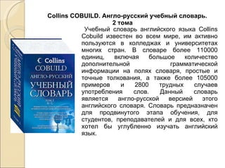 Учебный словарь английского языка Collins Cobuild известен во всем мире, им активно пользуются в колледжах и университетах многих стран. В словаре более 110000 единиц, включая большое количество дополнительной грамматической информации на полях словаря, простые и точные толкования, а также более 105000 примеров и 2800 трудных случаев употребления слов. Данный словарь является англо-русской версией этого английского словаря. Словарь предназначен для продвинутого этапа обучения, для студентов, преподавателей и для всех, кто хотел бы углубленно изучать английский язык. Collins COBUILD. Англо-русский учебный словарь.  2 тома 