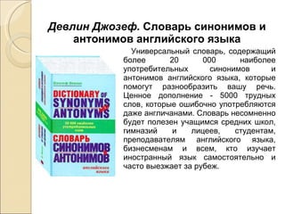 Девлин Джозеф.  Словарь синонимов и антонимов английского языка Универсальный словарь, содержащий более 20 000 наиболее употребительных синонимов и антонимов английского языка, которые помогут разнообразить вашу речь. Ценное дополнение - 5000 трудных слов, которые ошибочно употребляются даже англичанами. Словарь несомненно будет полезен учащимся средних школ, гимназий и лицеев, студентам, преподавателям английского языка, бизнесменам и всем, кто изучает иностранный язык самостоятельно и часто выезжает за рубеж. 