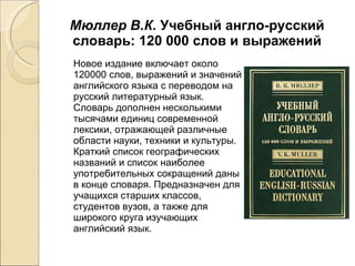 Мюллер В.К.  Учебный англо-русский словарь: 120 000 слов и выражений Новое издание включает около 120000 слов, выражений и значений английского языка с переводом на русский литературный язык. Словарь дополнен несколькими тысячами единиц современной лексики, отражающей различные области науки, техники и культуры. Краткий список географических названий и список наиболее употребительных сокращений даны в конце словаря. Предназначен для учащихся старших классов, студентов вузов, а также для широкого круга изучающих английский язык. 