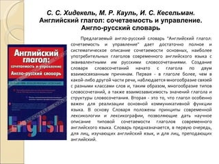 С. С. Хидекель, М. Р. Кауль, И. С. Кесельман.  Английский глагол: сочетаемость и управление. Англо-русский словарь Предлагаемый англо-русский словарь "Английский глагол: сочетаемость и управление" дает достаточно полное и систематическое описание сочетаемости основных, наиболее употребительных глаголов современного английского языка с эквивалентными им русскими словосочетаниями. Создание словаря словосочетаний начато с глагола по двум взаимосвязанным причинам. Первая - в глаголе более, чем в какой-либо другой части речи, наблюдается многообразие связей с разными классами слов и, таким образом, многообразие типов словосочетаний, а также взаимозависимость значений глагола и структуры словосочетания. Вторая - это то, что глагол особенно важен для реализации основной коммуникативной функции языка. В основу Словаря положены принципы современной лексикологии и лексикографии, позволяющие дать научное описание типовой сочетаемости глаголов современного английского языка. Словарь предназначается, в первую очередь, для лиц, изучающих английский язык, и для лиц, преподающих английский. 