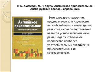 С. С. Хидекель, М. Р. Кауль . Английское прилагательное. Англо-русский словарь-справочник. Этот словарь-справочник предназначен для изучающих английский язык и имеет целью развитие и совершенствование навыков устной и письменной речи. Содержит большое количество наиболее употребительных английских прилагательных с их сочетаемостью. 