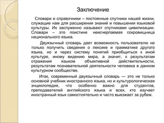 Заключение Словари и справочники – постоянные спутники нашей жизни, служащие нам для расширения знаний и повышения языковой культуры. Их заслуженно называют спутниками цивилизации. Словари – это поистине  неисчерпаемая сокровищница национального языка. Двуязычный словарь дает возможность пользователю не только получить сведения о лексике и грамматике другого языка, но и через систему понятий приобщиться к иной культуре, иному видению мира, а значит, к результатам отражения языком объективной действительности, результатам познавательной деятельности человека в данном культурном сообществе. Итак, современный двуязычный словарь — это не только основной учебник иностранного языка, но и культурологическая энциклопедия, что особенно важно для студентов, преподавателей английского языка и всех, кто изучает иностранный язык самостоятельно и часто выезжает за рубеж. 