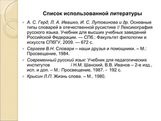 Список использованной литературы А. С. Герд, Л. А. Ивашко, И. С. Лутовинова и др.  Основные типы словарей в отечественной русистике // Лексикография русского языка. Учебник для высших учебных заведений Российской Федерации. — СПб.: Факультет филологии и искусств СПбГУ, 2009. — 672 с. Сергеев В.Н . Словари – наши друзья и помощники. – М.: Просвещение, 1984. Современный русский язык : Учебник для педагогических институтов                 / Н.М. Шанский, В.В. Иванов – 2-е изд., исп. и доп. – М.: Просвещение, 1987. -  192 с. Крысин Л.П.  Жизнь слова. – М., 1980. 