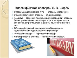 Классификация словарей Л. В. Щербы Словарь академического типа — словарь-справочник.  Энциклопедический словарь — общий словарь.  Тезаурус— обычный (толковый или переводной) словарь. Тезаурусом считаются словари, в которых приводятся все слова, встретившиеся в данном языке хотя бы один раз. Обычный (толковый или переводной) словарь — идеологический (идеографический) словарь.  Толковый словарь — переводной словарь Неисторический словарь — исторический словарь 