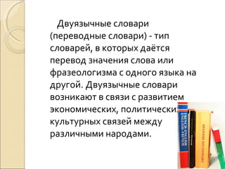 Двуязычные словари (переводные словари) - тип словарей, в которых даётся перевод значения слова или фразеологизма с одного языка на другой. Двуязычные словари возникают в связи с развитием экономических, политических и культурных связей между различными народами. 