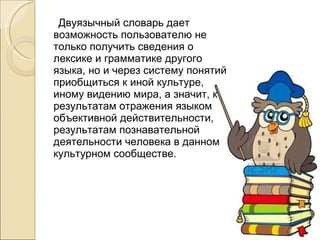 Двуязычный словарь дает возможность пользователю не только получить сведения о лексике и грамматике другого языка, но и через систему понятий приобщиться к иной культуре, иному видению мира, а значит, к результатам отражения языком объективной действительности, результатам познавательной деятельности человека в данном культурном сообществе. 