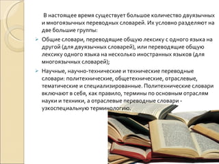В настоящее время существует большое количество двуязычных и многоязычных переводных словарей. Их условно разделяют на две большие группы: Общие словари, переводящие общую лексику с одного языка на другой (для двуязычных словарей), или переводящие общую лексику одного языка на несколько иностранных языков (для многоязычных словарей); Научные, научно-технические и технические переводные словари: политехнические, общетехнические, отраслевые, тематические и специализированные. Политехнические словари включают в себя, как правило, термины по основным отраслям науки и техники, а отраслевые переводные словари - узкоспециальную терминологию.  