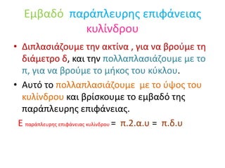 Εμβαδό παράπλευρης επιφάνειας κυλίνδρουΔιπλασιάζουμε την ακτίνα , για να βρούμε τη διάμετρο δ, και την πολλαπλασιάζουμε με το π, για να βρούμε το μήκος του κύκλου.Αυτό το πολλαπλασιάζουμε  με το ύψος του κυλίνδρου και βρίσκουμε το εμβαδό της παράπλευρης επιφάνειας.Ε παράπλευρης επιφάνειας κυλίνδρου =  π.2.α.υ =  π.δ.υ