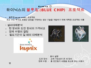 Example  ①  하이닉스의  블루칩 (BLUE CHIP)  프로젝트 블루칩 (BLUE CHIP)  프로젝트 최소 규모 투자로 최첨단 공정을 구현하는 생산 기술을 개발하기 위해 계획된 프로젝트 이름 * 설비대체분석 현 장비와 도전 장비의 가격비교  경제 수명의 결정  vs -  필요기간이 길 때의 대체분석  *  용어 설명 도전 장비  =  교체 가능성이 큰 새 장비 경제 수명  =  총 연간등가 비용을 최소화 하는 사용수명 