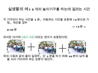 실생활의 예 )  3 개의 놀이기구를 타는데 걸리는 시간 각 기구마다 타는 시간을  5 분 ,  이동하는 시간을 포함해  10 분으로 가정 ,  계산할 경우  -> 10 분  x 3=30 분 하지만 여기에 ‘ 대기 시간 ’이라는 변수가 포함된다면 . 위의 그림과 같이 줄이 길경우 ,  단  5 분을 타기 위해  20 분이 넘게 줄을 서서 기다려야 하는 상황이 생긴다 . 