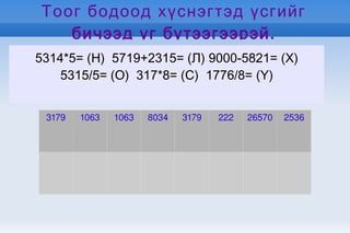 5314*5= (Н)  5719+2315= (Л) 9000-5821= (Х) 5315/5= (О)  317*8= (С)  1776/8= (Ү) Тоог бодоод хүснэгтэд үсгийг бичээд үг бүтээгээрэй. 3179 1063 1063 8034 3179 222 26570 2536 