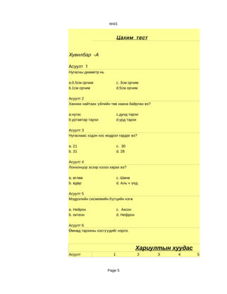 test1


                            Цахим тест


Хувилбар -А

Асуулт 1
Нугасны диаметр нь

a.0.5см орчим               c. 3см орчим
b.1см орчим                 d.5см орчим

Асуулт 2
Ханиах найтаах үйлийн төв хаана байрлах вэ?

a.нугас                     c.дунд тархи
b.уртавтар тархи            d.урд тархи

Асуулт 3
Нугаснаас хэдэн хос мэдрэл гардаг вэ?

a. 21                       c. 30
b. 31                       d. 28

Асуулт 4
Лонхонцор эсээр хэзээ харах вэ?

a. өглөө                    c. Шөнө
b. өдөр                     d. Аль ч үед

Асуулт 5
Мэдрэлийн сисмемийн бүтцийн нэгж

a. Нейрон                   c. Аксон
b. октеон                   d. Нефрон

Асуулт 6
Өмнөд тархины хэсгүүдийг нэрлэ.



                                        Хариултын хуудас
Асуулт                  1               2     3    4       5



                     Page 5
 