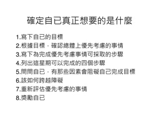 確定自已真正想要的是什麼
1.寫下自已的目標
2.根據目標，確認總體上優先考慮的事情
3.寫下為完成優先考慮事情可採取的步驟
4.列出這星期可以完成的四個步驟
5.問問自已，有那些因素會阻礙自己完成目標
6.該如何跨越障礙
7.重新評估優先考慮的事情
8.獎勵自已
 