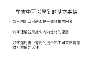 在書中可以學到的基本事情
• 如何判斷自已是否是一個性格內向者

• 如何理解並欣賞你內向性格的優勢

• 如何運用書中有用的提示和工具來培育你
  很有價值的天性
 