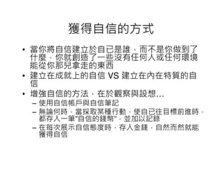 獲得自信的方式
• 當你將自信建立於自已是誰，而不是你做到了
  什麼，你就創造了一些沒有任何人或任何環境
  能從你那兒拿走的東西
• 建立在成就上的自信 VS 建立在內在特質的自
  信
• 增強自信的方法，在於觀察與設想…
 – 使用自信帳戶與自信筆記
 – 無論何時，當採取某種行動，使自已往目標前進時，
   都存入一筆”自信的錢幣”，並加以記錄
 – 在每次展示自信態度時，存入金錢，自然而然就能
   獲得自信
 