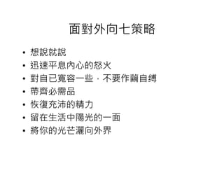 面對外向七策略
•   想說就說
•   迅速平息內心的怒火
•   對自已寬容一些，不要作繭自缚
•   帶齊必需品
•   恢復充沛的精力
•   留在生活中陽光的一面
•   將你的光芒灑向外界
 