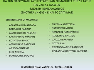 ΓΙΑ ΤΗΝ ΠΑΡΟΥΣΙΑΣΗ ΑΥΤΗ ΕΡΓΑΣΤΗΚΑΝ ΟΙ ΜΑΘΗΤΕΣ ΤΗΣ Δ1 ΤΑΞΗΣ ΤΟΥ 2 o υ Δ.Σ ΙΑΛΥΣΟΥ   ΜΕΛΕΤΗ ΠΕΡΙΒΑΛΛΟΝΤΟΣ  (ΕΝΟΤΗΤΑ  :  Η ΦΥΣΗ ΕΙΝΑΙ ΤΟ ΣΠΙΤΙ ΜΑΣ) ΣΥΜΜΕΤΕΙΧΑΝ ΟΙ ΜΑΘΗΤΕΣ : ΑΡΧΑΓΓΕΛΙΔΗ ΜΑΡΙΕΛΛΑ  ΒΑΣΙΛΑΚΗΣ ΡΑΦΑΗΛ  ΔΙΑΚΟΓΕΩΡΓΙΟΥ   ΝΕΦΕΛΗ ΚΑΡΑΓΙΑΝΝΗΣ ΜΙΧΑΛΗΣ  ΚΟΥΝΤΕΛΑΙ ΕΡΙΟΥΣ  ΛΕΜΟΝΑΚΗΣ ΒΑΣΙΛΕΙΟΣ  ΛΙΣΚΟΛΑΡΙ ΝΤΕΝΙΣ  ΚΕΖΕ ΝΤΟΥΡΑ ΡΕΜΠΕΛΑΚΗ ΧΑΡΟΥΛΑ Η ΜΟΥΣΙΚΗ ΕΙΝΑΙ  VANGELIS – METALLIC RAIN ΣΙΚΕΡΙΝΑ ΑΝΑΣΤΑΣΙΑ ΤΑΜΠΟΥΡΗ ΜΑΙΡΗ ΤΖΑΒΑΡΑΣ ΠΑΝΟΡΜΙΤΗΣ  ΤΣΙΟΚΑΝΗΣ ΧΡΗΣΤΟΣ  ΧΑΤΖΙΖΑΙ ΕΡΝΑΝΤΟ ΧΟΤΖΑ ΑΛΗ ΧΡΙΣΤΟΔΟΥΛΑΚΗΣ ΒΑΣΙΛΕΙΟΣ  ΧΡΥΣΑΝΘΑΚΟΠΟΥΛΟΥ ΚΑΤΕΡΙΝΑ 