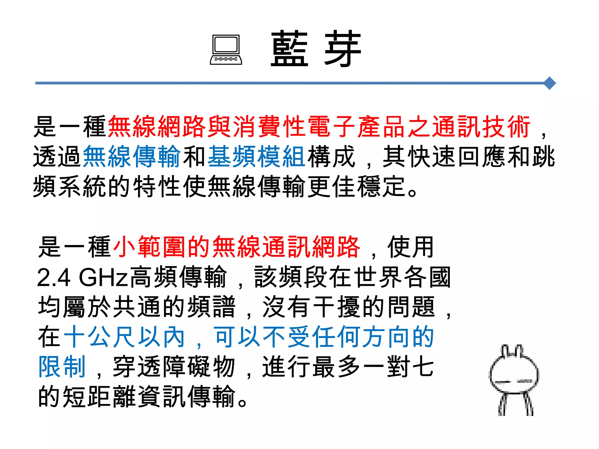   藍 芽是一種無線網路與消費性電子產品之通訊技術，透過無線傳輸和基頻模組構成，其快速回應和跳頻系統的特性使無線傳輸更佳穩定。是一種小範圍的無線通訊網路，使用2.4 GHz高頻傳輸，該頻段在世界各國均屬於共通的頻譜，沒有干擾的問題，在十公尺以內，可以不受任何方向的限制，穿透障礙物，進行最多一對七的短距離資訊傳輸。