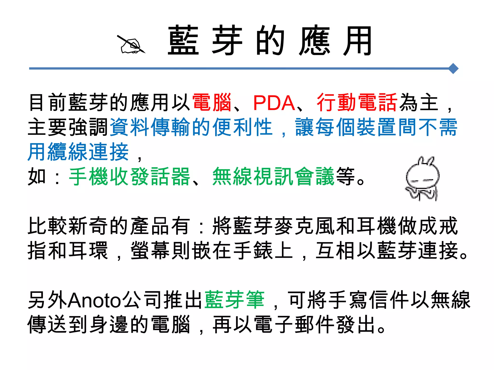   藍 芽 的 應 用目前藍芽的應用以電腦、PDA、行動電話為主，主要強調資料傳輸的便利性，讓每個裝置間不需用纜線連接，如：手機收發話器、無線視訊會議等。比較新奇的產品有：將藍芽麥克風和耳機做成戒指和耳環，螢幕則嵌在手錶上，互相以藍芽連接。另外Anoto公司推出藍芽筆，可將手寫信件以無線傳送到身邊的電腦，再以電子郵件發出。
