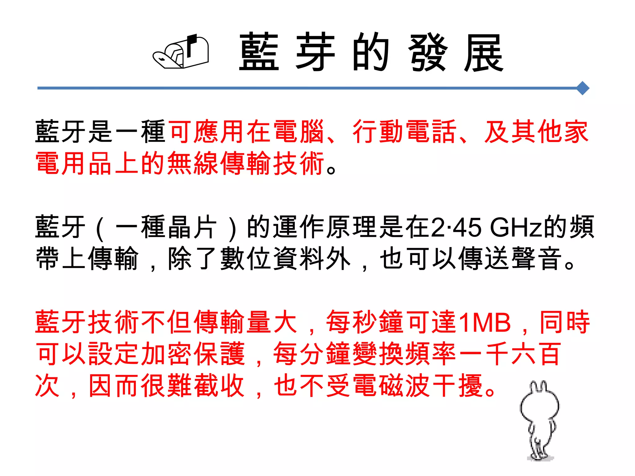   藍 芽 的 發 展藍牙是一種可應用在電腦、行動電話、及其他家電用品上的無線傳輸技術。藍牙（一種晶片）的運作原理是在2‧45 GHz的頻帶上傳輸，除了數位資料外，也可以傳送聲音。藍牙技術不但傳輸量大，每秒鐘可達1MB，同時可以設定加密保護，每分鐘變換頻率一千六百次，因而很難截收，也不受電磁波干擾。