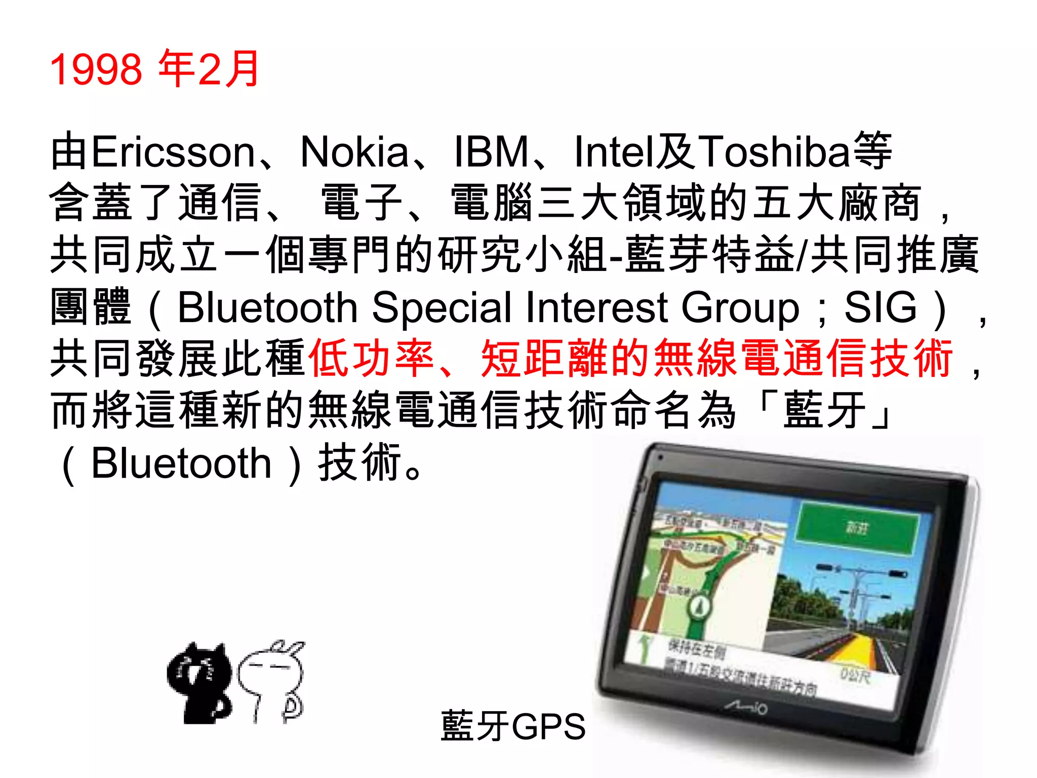 1998 年2月由Ericsson、Nokia、IBM、Intel及Toshiba等含蓋了通信、 電子、電腦三大領域的五大廠商，共同成立一個專門的研究小組-藍芽特益/共同推廣團體（Bluetooth Special Interest Group；SIG），共同發展此種低功率、短距離的無線電通信技術，而將這種新的無線電通信技術命名為「藍牙」（Bluetooth）技術。藍牙GPS