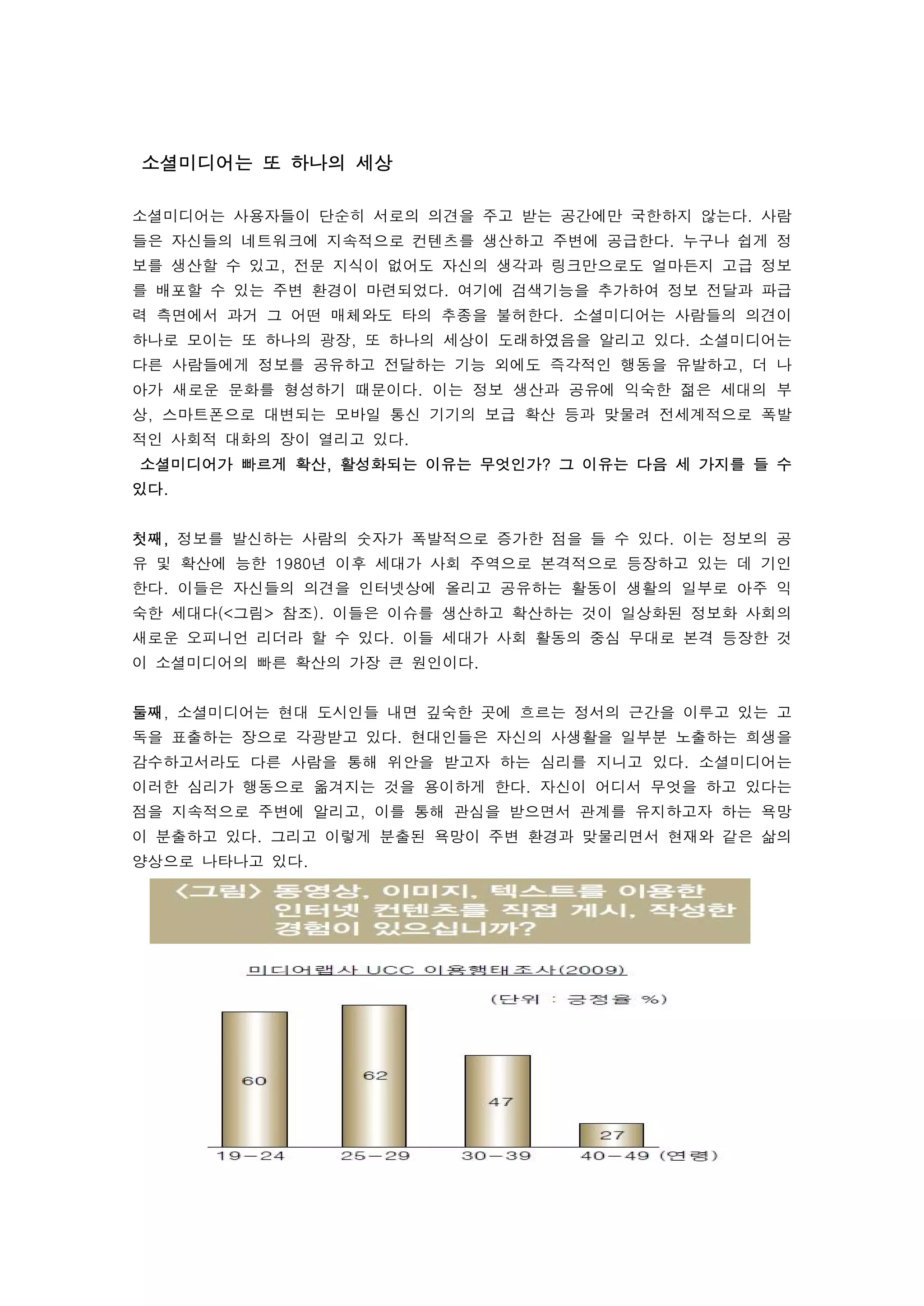 소셜미디어는 또 하나의 세상
 
소셜미디어는 사용자들이 단순히 서로의 의견을 주고 받는 공간에만 국한하지 않는다. 사람
들은 자신들의 네트워크에 지속적으로 컨텐츠를 생산하고 주변에 공급한다. 누구나 쉽게 정
보를 생산할 수 있고, 전문 지식이 없어도 자신의 생각과 링크만으로도 얼마든지 고급 정보
를 배포할 수 있는 주변 환경이 마련되었다. 여기에 검색기능을 추가하여 정보 전달과 파급
력 측면에서 과거 그 어떤 매체와도 타의 추종을 불허한다. 소셜미디어는 사람들의 의견이
하나로 모이는 또 하나의 광장, 또 하나의 세상이 도래하였음을 알리고 있다. 소셜미디어는
다른 사람들에게 정보를 공유하고 전달하는 기능 외에도 즉각적인 행동을 유발하고, 더 나
아가 새로운 문화를 형성하기 때문이다. 이는 정보 생산과 공유에 익숙한 젊은 세대의 부
상, 스마트폰으로 대변되는 모바일 통신 기기의 보급 확산 등과 맞물려 전세계적으로 폭발
적인 사회적 대화의 장이 열리고 있다.
 소셜미디어가 빠르게 확산, 활성화되는 이유는 무엇인가? 그 이유는 다음 세 가지를 들 수
있다. 
 
첫째, 정보를 발신하는 사람의 숫자가 폭발적으로 증가한 점을 들 수 있다. 이는 정보의 공
유 및 확산에 능한 1980년 이후 세대가 사회 주역으로 본격적으로 등장하고 있는 데 기인
한다. 이들은 자신들의 의견을 인터넷상에 올리고 공유하는 활동이 생활의 일부로 아주 익
숙한 세대다(<그림> 참조). 이들은 이슈를 생산하고 확산하는 것이 일상화된 정보화 사회의
새로운 오피니언 리더라 할 수 있다. 이들 세대가 사회 활동의 중심 무대로 본격 등장한 것
이 소셜미디어의 빠른 확산의 가장 큰 원인이다. 
 
둘째, 소셜미디어는 현대 도시인들 내면 깊숙한 곳에 흐르는 정서의 근간을 이루고 있는 고
독을 표출하는 장으로 각광받고 있다. 현대인들은 자신의 사생활을 일부분 노출하는 희생을
감수하고서라도 다른 사람을 통해 위안을 받고자 하는 심리를 지니고 있다. 소셜미디어는
이러한 심리가 행동으로 옮겨지는 것을 용이하게 한다. 자신이 어디서 무엇을 하고 있다는
점을 지속적으로 주변에 알리고, 이를 통해 관심을 받으면서 관계를 유지하고자 하는 욕망
이 분출하고 있다. 그리고 이렇게 분출된 욕망이 주변 환경과 맞물리면서 현재와 같은 삶의
양상으로 나타나고 있다. 
 