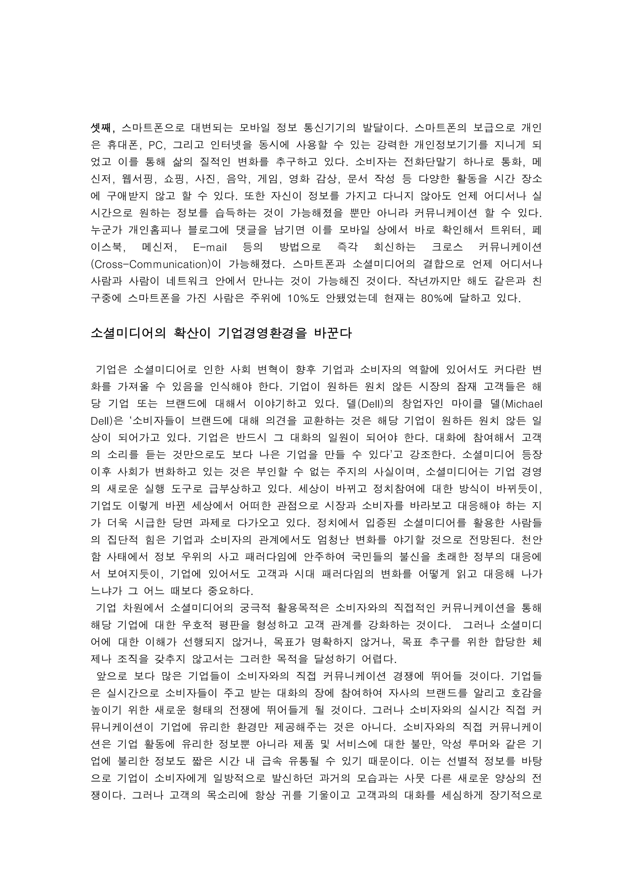  
셋째, 스마트폰으로 대변되는 모바일 정보 통신기기의 발달이다. 스마트폰의 보급으로 개인
은 휴대폰, PC, 그리고 인터넷을 동시에 사용할 수 있는 강력한 개인정보기기를 지니게 되
었고 이를 통해 삶의 질적인 변화를 추구하고 있다. 소비자는 전화단말기 하나로 통화, 메
신저, 웹서핑, 쇼핑, 사진, 음악, 게임, 영화 감상, 문서 작성 등 다양한 활동을 시간 장소
에 구애받지 않고 할 수 있다. 또한 자신이 정보를 가지고 다니지 않아도 언제 어디서나 실
시간으로 원하는 정보를 습득하는 것이 가능해졌을 뿐만 아니라 커뮤니케이션 할 수 있다.
누군가 개인홈피나 블로그에 댓글을 남기면 이를 모바일 상에서 바로 확인해서 트위터, 페
이스북,    메신저,   E-mail   등의   방법으로   즉각   회신하는   크로스   커뮤니케이션
(Cross-Communication)이 가능해졌다. 스마트폰과 소셜미디어의 결합으로 언제 어디서나
사람과 사람이 네트워크 안에서 만나는 것이 가능해진 것이다. 작년까지만 해도 같은과 친
구중에 스마트폰을 가진 사람은 주위에 10%도 안됐었는데 현재는 80%에 달하고 있다. 
 
소셜미디어의 확산이 기업경영환경을 바꾼다
 
    기업은 소셜미디어로 인한 사회 변혁이 향후 기업과 소비자의 역할에 있어서도 커다란 변
화를 가져올 수 있음을 인식해야 한다. 기업이 원하든 원치 않든 시장의 잠재 고객들은 해
당 기업 또는 브랜드에 대해서 이야기하고 있다. 델(Dell)의 창업자인 마이클 델(Michael
Dell)은 ‘소비자들이 브랜드에 대해 의견을 교환하는 것은 해당 기업이 원하든 원치 않든 일
상이 되어가고 있다. 기업은 반드시 그 대화의 일원이 되어야 한다. 대화에 참여해서 고객
의 소리를 듣는 것만으로도 보다 나은 기업을 만들 수 있다’고 강조한다. 소셜미디어 등장
이후 사회가 변화하고 있는 것은 부인할 수 없는 주지의 사실이며, 소셜미디어는 기업 경영
의 새로운 실행 도구로 급부상하고 있다. 세상이 바뀌고 정치참여에 대한 방식이 바뀌듯이,
기업도 이렇게 바뀐 세상에서 어떠한 관점으로 시장과 소비자를 바라보고 대응해야 하는 지
가 더욱 시급한 당면 과제로 다가오고 있다. 정치에서 입증된 소셜미디어를 활용한 사람들
의 집단적 힘은 기업과 소비자의 관계에서도 엄청난 변화를 야기할 것으로 전망된다. 천안
함 사태에서 정보 우위의 사고 패러다임에 안주하여 국민들의 불신을 초래한 정부의 대응에
서 보여지듯이, 기업에 있어서도 고객과 시대 패러다임의 변화를 어떻게 읽고 대응해 나가
느냐가 그 어느 때보다 중요하다.
    기업 차원에서 소셜미디어의 궁극적 활용목적은 소비자와의 직접적인 커뮤니케이션을 통해
해당 기업에 대한 우호적 평판을 형성하고 고객 관계를 강화하는 것이다.  그러나 소셜미디
어에 대한 이해가 선행되지 않거나, 목표가 명확하지 않거나, 목표 추구를 위한 합당한 체
제나 조직을 갖추지 않고서는 그러한 목적을 달성하기 어렵다. 
    앞으로 보다 많은 기업들이 소비자와의 직접 커뮤니케이션 경쟁에 뛰어들 것이다. 기업들
은 실시간으로 소비자들이 주고 받는 대화의 장에 참여하여 자사의 브랜드를 알리고 호감을
높이기 위한 새로운 형태의 전쟁에 뛰어들게 될 것이다. 그러나 소비자와의 실시간 직접 커
뮤니케이션이 기업에 유리한 환경만 제공해주는 것은 아니다. 소비자와의 직접 커뮤니케이
션은 기업 활동에 유리한 정보뿐 아니라 제품 및 서비스에 대한 불만, 악성 루머와 같은 기
업에 불리한 정보도 짧은 시간 내 급속 유통될 수 있기 때문이다. 이는 선별적 정보를 바탕
으로 기업이 소비자에게 일방적으로 발신하던 과거의 모습과는 사뭇 다른 새로운 양상의 전
쟁이다. 그러나 고객의 목소리에 항상 귀를 기울이고 고객과의 대화를 세심하게 장기적으로
 