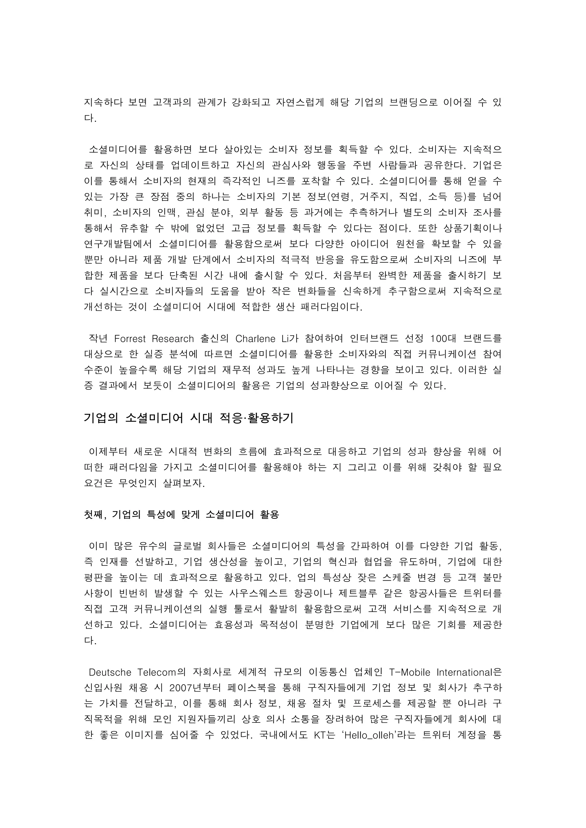 지속하다 보면 고객과의 관계가 강화되고 자연스럽게 해당 기업의 브랜딩으로 이어질 수 있
다. 
 
    소셜미디어를 활용하면 보다 살아있는 소비자 정보를 획득할 수 있다. 소비자는 지속적으
로 자신의 상태를 업데이트하고 자신의 관심사와 행동을 주변 사람들과 공유한다. 기업은
이를 통해서 소비자의 현재의 즉각적인 니즈를 포착할 수 있다. 소셜미디어를 통해 얻을 수
있는 가장 큰 장점 중의 하나는 소비자의 기본 정보(연령, 거주지, 직업, 소득 등)를 넘어
취미, 소비자의 인맥, 관심 분야, 외부 활동 등 과거에는 추측하거나 별도의 소비자 조사를
통해서 유추할 수 밖에 없었던 고급 정보를 획득할 수 있다는 점이다. 또한 상품기획이나
연구개발팀에서 소셜미디어를 활용함으로써 보다 다양한 아이디어 원천을 확보할 수 있을
뿐만 아니라 제품 개발 단계에서 소비자의 적극적 반응을 유도함으로써 소비자의 니즈에 부
합한 제품을 보다 단축된 시간 내에 출시할 수 있다. 처음부터 완벽한 제품을 출시하기 보
다 실시간으로 소비자들의 도움을 받아 작은 변화들을 신속하게 추구함으로써 지속적으로
개선하는 것이 소셜미디어 시대에 적합한 생산 패러다임이다.
 
    작년 Forrest Research 출신의 Charlene Li가 참여하여 인터브랜드 선정 100대 브랜드를
대상으로 한 실증 분석에 따르면 소셜미디어를 활용한 소비자와의 직접 커뮤니케이션 참여
수준이 높을수록 해당 기업의 재무적 성과도 높게 나타나는 경향을 보이고 있다. 이러한 실
증 결과에서 보듯이 소셜미디어의 활용은 기업의 성과향상으로 이어질 수 있다. 
 
기업의 소셜미디어 시대 적응·활용하기
 
    이제부터 새로운 시대적 변화의 흐름에 효과적으로 대응하고 기업의 성과 향상을 위해 어
떠한 패러다임을 가지고 소셜미디어를 활용해야 하는 지 그리고 이를 위해 갖춰야 할 필요
요건은 무엇인지 살펴보자. 
 
첫째, 기업의 특성에 맞게 소셜미디어 활용 
 
    이미 많은 유수의 글로벌 회사들은 소셜미디어의 특성을 간파하여 이를 다양한 기업 활동,
즉 인재를 선발하고, 기업 생산성을 높이고, 기업의 혁신과 협업을 유도하며, 기업에 대한
평판을 높이는 데 효과적으로 활용하고 있다. 업의 특성상 잦은 스케줄 변경 등 고객 불만
사항이 빈번히 발생할 수 있는 사우스웨스트 항공이나 제트블루 같은 항공사들은 트위터를
직접 고객 커뮤니케이션의 실행 툴로서 활발히 활용함으로써 고객 서비스를 지속적으로 개
선하고 있다. 소셜미디어는 효용성과 목적성이 분명한 기업에게 보다 많은 기회를 제공한
다. 
 
    Deutsche Telecom의 자회사로 세계적 규모의 이동통신 업체인 T-Mobile International은
신입사원 채용 시 2007년부터 페이스북을 통해 구직자들에게 기업 정보 및 회사가 추구하
는 가치를 전달하고, 이를 통해 회사 정보, 채용 절차 및 프로세스를 제공할 뿐 아니라 구
직목적을 위해 모인 지원자들끼리 상호 의사 소통을 장려하여 많은 구직자들에게 회사에 대
한 좋은 이미지를 심어줄 수 있었다. 국내에서도 KT는 ‘Hello_olleh’라는 트위터 계정을 통
 