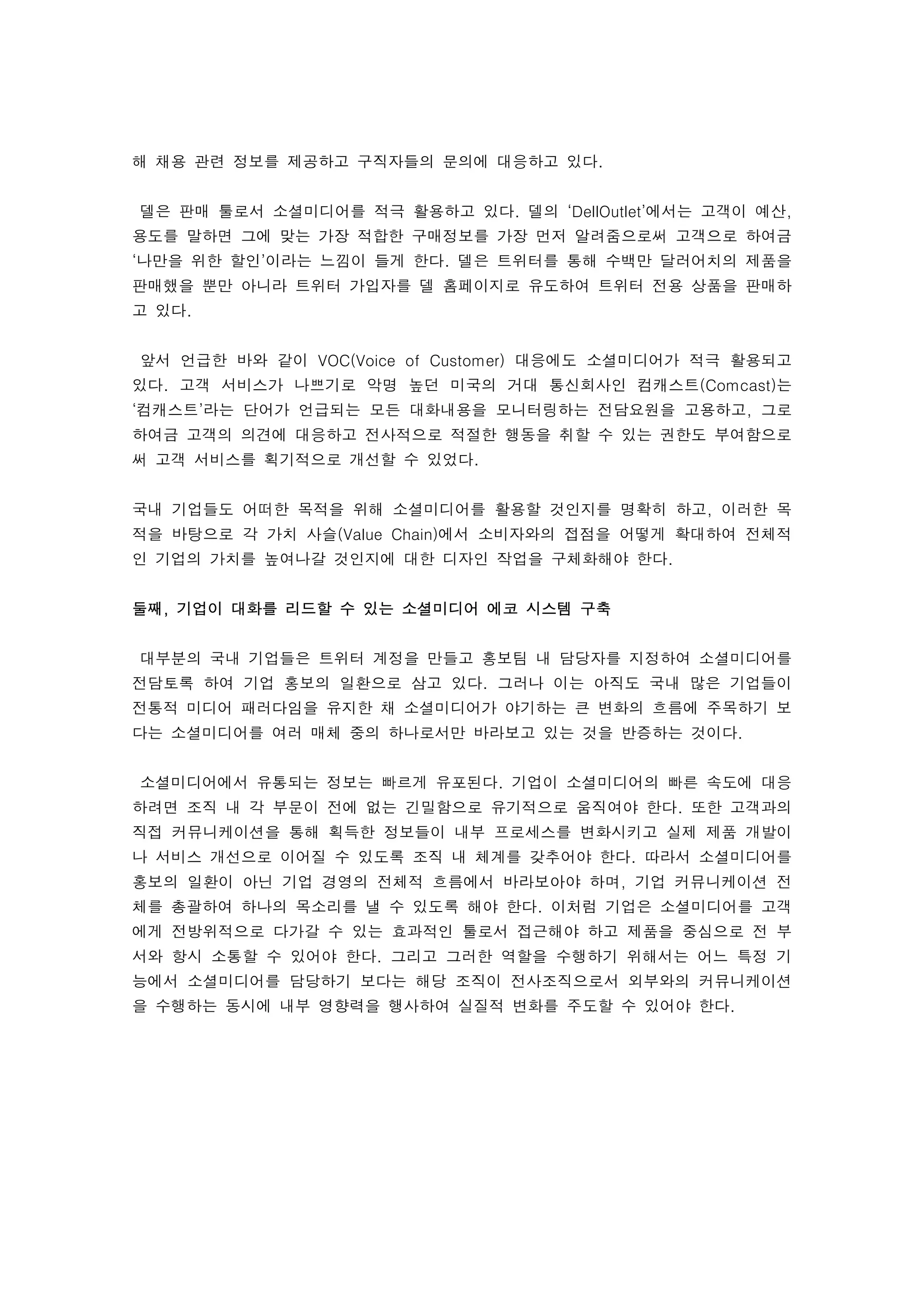 해 채용 관련 정보를 제공하고 구직자들의 문의에 대응하고 있다.
 
    델은 판매 툴로서 소셜미디어를 적극 활용하고 있다. 델의 ‘DellOutlet’에서는 고객이 예산,
용도를 말하면 그에 맞는 가장 적합한 구매정보를 가장 먼저 알려줌으로써 고객으로 하여금
‘나만을 위한 할인’이라는 느낌이 들게 한다. 델은 트위터를 통해 수백만 달러어치의 제품을
판매했을 뿐만 아니라 트위터 가입자를 델 홈페이지로 유도하여 트위터 전용 상품을 판매하
고 있다.
 
    앞서 언급한 바와 같이 VOC(Voice of Customer) 대응에도 소셜미디어가 적극 활용되고
있다. 고객 서비스가 나쁘기로 악명 높던 미국의 거대 통신회사인 컴캐스트(Comcast)는
‘컴캐스트’라는 단어가 언급되는 모든 대화내용을 모니터링하는 전담요원을 고용하고, 그로
하여금 고객의 의견에 대응하고 전사적으로 적절한 행동을 취할 수 있는 권한도 부여함으로
써 고객 서비스를 획기적으로 개선할 수 있었다. 
 
국내 기업들도 어떠한 목적을 위해 소셜미디어를 활용할 것인지를 명확히 하고, 이러한 목
적을 바탕으로 각 가치 사슬(Value Chain)에서 소비자와의 접점을 어떻게 확대하여 전체적
인 기업의 가치를 높여나갈 것인지에 대한 디자인 작업을 구체화해야 한다. 
 
둘째, 기업이 대화를 리드할 수 있는 소셜미디어 에코 시스템 구축
 
    대부분의 국내 기업들은 트위터 계정을 만들고 홍보팀 내 담당자를 지정하여 소셜미디어를
전담토록 하여 기업 홍보의 일환으로 삼고 있다. 그러나 이는 아직도 국내 많은 기업들이
전통적 미디어 패러다임을 유지한 채 소셜미디어가 야기하는 큰 변화의 흐름에 주목하기 보
다는 소셜미디어를 여러 매체 중의 하나로서만 바라보고 있는 것을 반증하는 것이다. 
 
    소셜미디어에서 유통되는 정보는 빠르게 유포된다. 기업이 소셜미디어의 빠른 속도에 대응
하려면 조직 내 각 부문이 전에 없는 긴밀함으로 유기적으로 움직여야 한다. 또한 고객과의
직접 커뮤니케이션을 통해 획득한 정보들이 내부 프로세스를 변화시키고 실제 제품 개발이
나 서비스 개선으로 이어질 수 있도록 조직 내 체계를 갖추어야 한다. 따라서 소셜미디어를
홍보의 일환이 아닌 기업 경영의 전체적 흐름에서 바라보아야 하며, 기업 커뮤니케이션 전
체를 총괄하여 하나의 목소리를 낼 수 있도록 해야 한다. 이처럼 기업은 소셜미디어를 고객
에게 전방위적으로 다가갈 수 있는 효과적인 툴로서 접근해야 하고 제품을 중심으로 전 부
서와 항시 소통할 수 있어야 한다. 그리고 그러한 역할을 수행하기 위해서는 어느 특정 기
능에서 소셜미디어를 담당하기 보다는 해당 조직이 전사조직으로서 외부와의 커뮤니케이션
을 수행하는 동시에 내부 영향력을 행사하여 실질적 변화를 주도할 수 있어야 한다. 
 
 
 