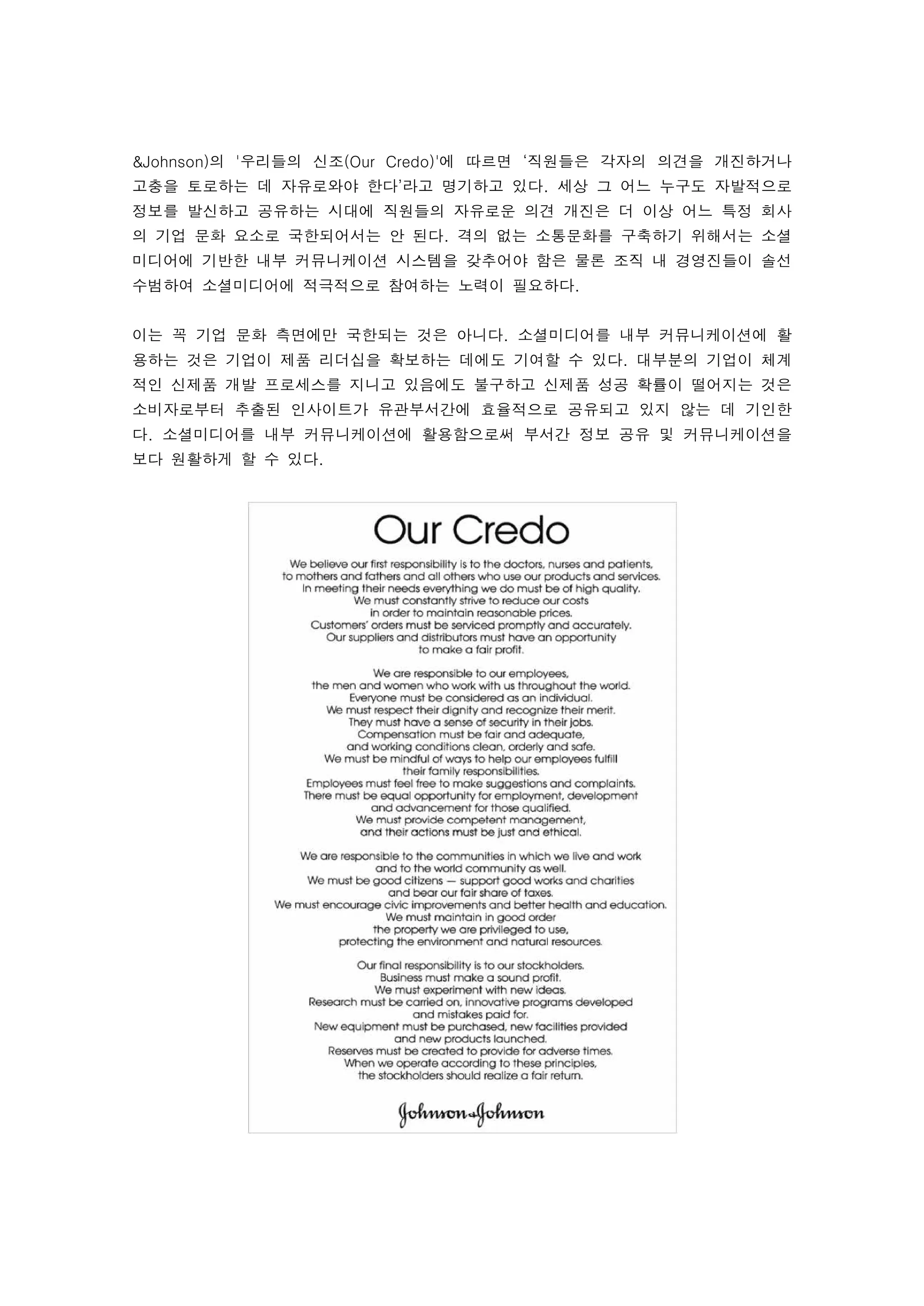 &Johnson)의 '우리들의 신조(Our Credo)'에 따르면 ‘직원들은 각자의 의견을 개진하거나
고충을 토로하는 데 자유로와야 한다’라고 명기하고 있다. 세상 그 어느 누구도 자발적으로
정보를 발신하고 공유하는 시대에 직원들의 자유로운 의견 개진은 더 이상 어느 특정 회사
의 기업 문화 요소로 국한되어서는 안 된다. 격의 없는 소통문화를 구축하기 위해서는 소셜
미디어에 기반한 내부 커뮤니케이션 시스템을 갖추어야 함은 물론 조직 내 경영진들이 솔선
수범하여 소셜미디어에 적극적으로 참여하는 노력이 필요하다. 
 
이는 꼭 기업 문화 측면에만 국한되는 것은 아니다. 소셜미디어를 내부 커뮤니케이션에 활
용하는 것은 기업이 제품 리더십을 확보하는 데에도 기여할 수 있다. 대부분의 기업이 체계
적인 신제품 개발 프로세스를 지니고 있음에도 불구하고 신제품 성공 확률이 떨어지는 것은
소비자로부터 추출된 인사이트가 유관부서간에 효율적으로 공유되고 있지 않는 데 기인한
다. 소셜미디어를 내부 커뮤니케이션에 활용함으로써 부서간 정보 공유 및 커뮤니케이션을
보다 원활하게 할 수 있다. 
 




 
 