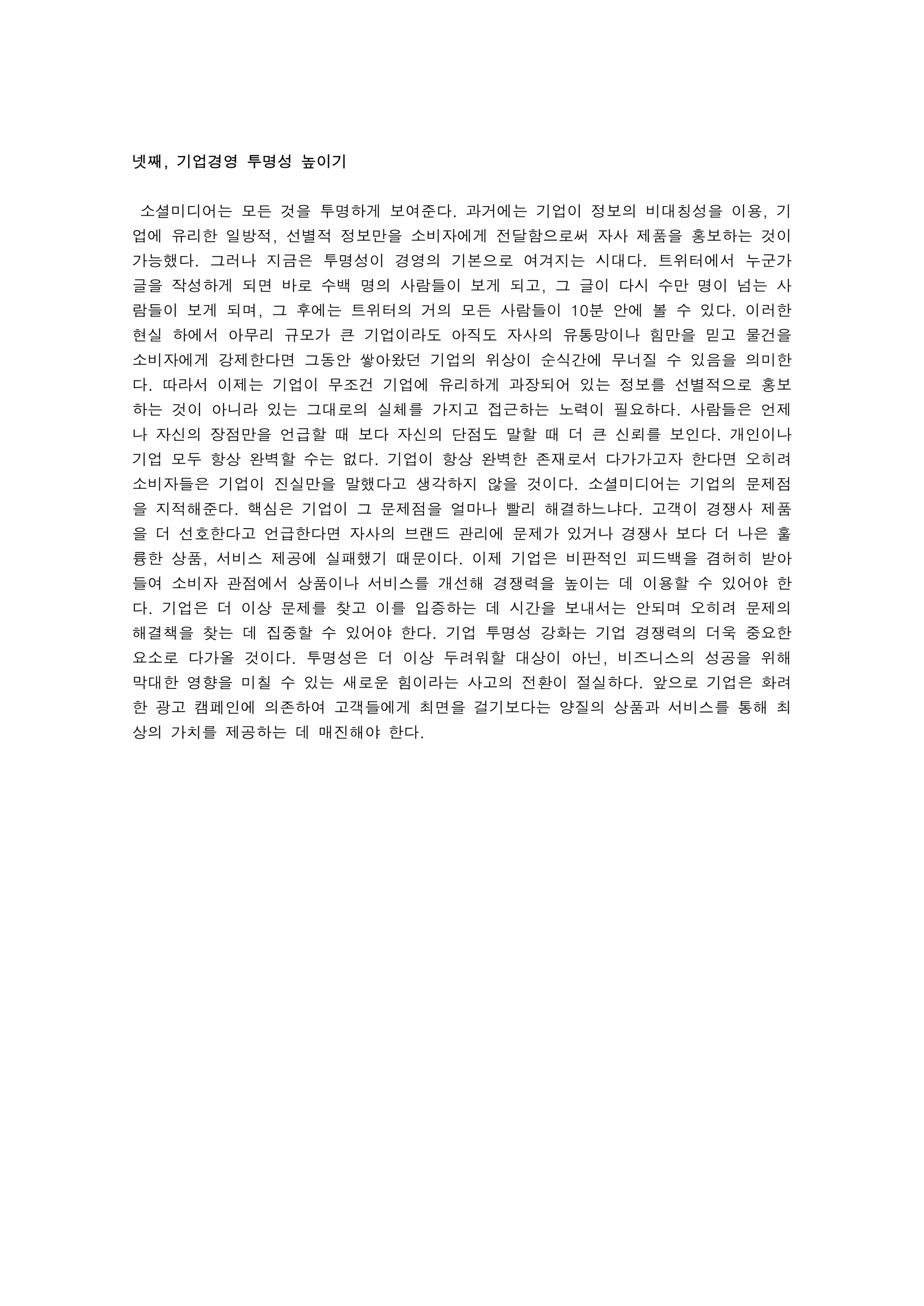 넷째, 기업경영 투명성 높이기
 
    소셜미디어는 모든 것을 투명하게 보여준다. 과거에는 기업이 정보의 비대칭성을 이용, 기
업에 유리한 일방적, 선별적 정보만을 소비자에게 전달함으로써 자사 제품을 홍보하는 것이
가능했다. 그러나 지금은 투명성이 경영의 기본으로 여겨지는 시대다. 트위터에서 누군가
글을 작성하게 되면 바로 수백 명의 사람들이 보게 되고, 그 글이 다시 수만 명이 넘는 사
람들이 보게 되며, 그 후에는 트위터의 거의 모든 사람들이 10분 안에 볼 수 있다. 이러한
현실 하에서 아무리 규모가 큰 기업이라도 아직도 자사의 유통망이나 힘만을 믿고 물건을
소비자에게 강제한다면 그동안 쌓아왔던 기업의 위상이 순식간에 무너질 수 있음을 의미한
다. 따라서 이제는 기업이 무조건 기업에 유리하게 과장되어 있는 정보를 선별적으로 홍보
하는 것이 아니라 있는 그대로의 실체를 가지고 접근하는 노력이 필요하다. 사람들은 언제
나 자신의 장점만을 언급할 때 보다 자신의 단점도 말할 때 더 큰 신뢰를 보인다. 개인이나
기업 모두 항상 완벽할 수는 없다. 기업이 항상 완벽한 존재로서 다가가고자 한다면 오히려
소비자들은 기업이 진실만을 말했다고 생각하지 않을 것이다. 소셜미디어는 기업의 문제점
을 지적해준다. 핵심은 기업이 그 문제점을 얼마나 빨리 해결하느냐다. 고객이 경쟁사 제품
을 더 선호한다고 언급한다면 자사의 브랜드 관리에 문제가 있거나 경쟁사 보다 더 나은 훌
륭한 상품, 서비스 제공에 실패했기 때문이다. 이제 기업은 비판적인 피드백을 겸허히 받아
들여 소비자 관점에서 상품이나 서비스를 개선해 경쟁력을 높이는 데 이용할 수 있어야 한
다. 기업은 더 이상 문제를 찾고 이를 입증하는 데 시간을 보내서는 안되며 오히려 문제의
해결책을 찾는 데 집중할 수 있어야 한다. 기업 투명성 강화는 기업 경쟁력의 더욱 중요한
요소로 다가올 것이다. 투명성은 더 이상 두려워할 대상이 아닌, 비즈니스의 성공을 위해
막대한 영향을 미칠 수 있는 새로운 힘이라는 사고의 전환이 절실하다. 앞으로 기업은 화려
한 광고 캠페인에 의존하여 고객들에게 최면을 걸기보다는 양질의 상품과 서비스를 통해 최
상의 가치를 제공하는 데 매진해야 한다. 
 
 