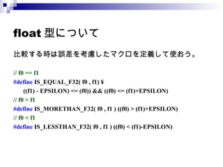 float 型について 比較する時は誤差を考慮したマクロを定義して使おう。 // f0 == f1 #define  IS_EQUAL_F32( f0 , f1) ¥   ((f1) - EPSILON) <= (f0)) && ((f0) <= (f1)+EPSILON) // f0 > f1 #define  IS_MORETHAN_F32( f0 , f1 ) ((f0) > (f1)+EPSILON) // f0 < f1 #define  IS_LESSTHAN_F32( f0 , f1 ) ((f0) < (f1)-EPSILON) 