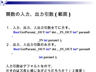 関数の入力、出力引数 ( 範囲 ) １．入力、出力、入出力引数全てに示す。 　 　 Bool  GetParam( _OUT  int * dst , _IN_OUT  int * param0 ,  　　　　　　　　  _IN  int  param1 );   ２．出力、入出力引数のみ示す。 　　 Bool  GetParam( _OUT  int * dst , _IN_OUT  int * param0 ,  　 　　　　　　　  int  param1 );   入力引数はデフォルトなので、 示すのは冗長と感じるがどうだろうか？（２推奨） 
