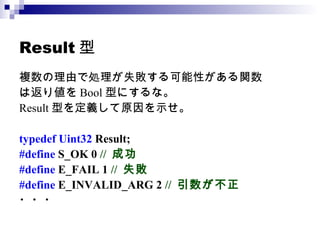 Result型 複数の理由で処理が失敗する可能性がある関数 は返り値を Bool 型にするな。 Result 型を定義して原因を示せ。 typedef Uint32  Result;  #define  S_OK 0  //  成功 #define  E_FAIL 1  //  失敗 #define  E_INVALID_ARG 2  //  引数が不正 ・・・ 