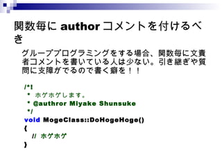 関数毎に author コメントを付けるべき 　グループプログラミングをする場合、関数毎に文責者コメントを書いている人は少ない。引き継ぎや質問に支障がでるので書く癖を！！ /*! *  ホゲホゲします。　 * @authror Miyake Shunsuke */ void  MogeClass::DoHogeHoge() { / /  ホゲホゲ } 