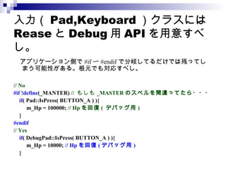 入力（ Pad,Keyboard ）クラスには Rease と Debug 用 API を用意すべし。 　アプリケーション側で #if 〜 #endif で分岐してるだけでは残ってしまう可能性がある。根元でも対応すべし。 // No #if !define (_MANTER)  //  もしも _MASTER のスペルを間違ってたら・・・ if ( Pad::IsPress( BUTTON_A ) ){ m_Hp = 100000;  // Hp を回復 (  デバッグ用 ) } #endif // Yes if ( DebugPad::IsPress( BUTTON_A ) ){ m_Hp = 10000;  // Hp を回復 ( デバッグ用 ) } 