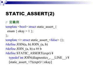 STATIC_ASSERT(2) //  定義例 template  < bool >  struct  static_assert_{ enum { okay = 1 }; }; template  <>  struct  static_assert_< false > {}; #define  JOIN(a, b) JOIN_(a, b) #define  JOIN_(a, b) a ## b #define  STATIC_ASSERT(expr) ¥ typedef int  JOIN(diagnostics_, __LINE__) ¥ [static_assert_<!!(expr)>::okay] 