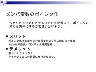 メンバ変数のポインタ化 　ちゃんとメリットとデメリットを把握して、ポインタにするか実体にするかを使い分けよう。 メリット 　ポインタ化する型を先行宣言すればクラス間の依存度減 　 include 回数減＝コンパイル時間短縮 デメリット 　要 NULL チェック？ 　キャッシュミスの原因になりかねない。 