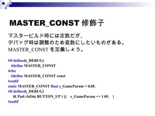 MASTER_CONST 修飾子 マスタービルド時には定数だが、 デバッグ時は調整のため変数にしたいものがある。 MASTER_CONST を定義しょう。 #if defined (_DEBUG) #define  MASTER_CONST #else #define  MASTER_CONST const #endif static  MASTER_CONST  float  s_GameParam = 0.0f; #if defined (_DEBUG) if( Pad::IsOn( BUTTON_UP ) ){  s_GameParam += 1.0f;  } #endif 