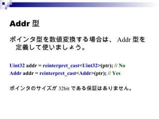 Addr 型 ポインタ型を数値変換する場合は、 Addr 型を定義して使いましょう。 Uint32  addr =  reinterpret_cast < Uint32 >(ptr);  // No Addr  addr =  reinterpret_cast < Addr >(ptr);  // Yes ポインタのサイズが 32bit である保証はありません。 