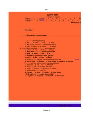 test1


                                                Цахим тест
                                               Хариултын хуудас
           Асуулт                1       2       3    4    5 6               7       8       9    10
           Хариулт           d       a#dun     c    b    c    a          b       c         b    a
                                                                                         Хариултын хуудас



         Хувилбар 1


           1. Choose the correct answer.


                1. I ­­­­­­­­ at home yesterday.
                a. am         b. Does        c. Do         d. Was
                2. My mother ­­­­­­­­­­­­  a cow every morning. 
                a. milk    b. Milks    c. Is milking         d. Milked 
    3. In the 1960s scientists ­­­­­­­­­­­­­­ continental drift.
                a. prove      b. rise     c. Proved      d. Rose 
                4. Now there ­­­­­­­­­­­­­­ seven continents. 
                a. was     b. Were     c. Are       d. Is 
                5. The Earth ­­­­­­­­­­­­­­­­ round the sun. 
                a. went      b. Go    c. Goes     d. Been 
                6. If you ­­­­­­­­­­ the river , fish and other animals die.                 #nuur
                a. Throw litter     b. Pollute    c. Chop down   d. Use a lot of petrols.
              7. ­­­­­­­­­ you use a lot of coal, the air gets polluted.
                a. Because     b. So     c. If     d. Although 
                8. You ­­­­­­ use a lot of petrol and coal. 
                a. must     b. Should    c. Shouldn't    d. Needn't 
                9. You should ­­­­­­­­­  wild life. 
                a. Protest      b. Save    c. Pollute     d. Chop down 
                10. She always ­­­­­­­ paper cans and bottles. 
                a. recycles     b. Recycling    c. Recycled     d. Will recycle 




                                                                  Цахим  тест
                                         Хуудас 4
 