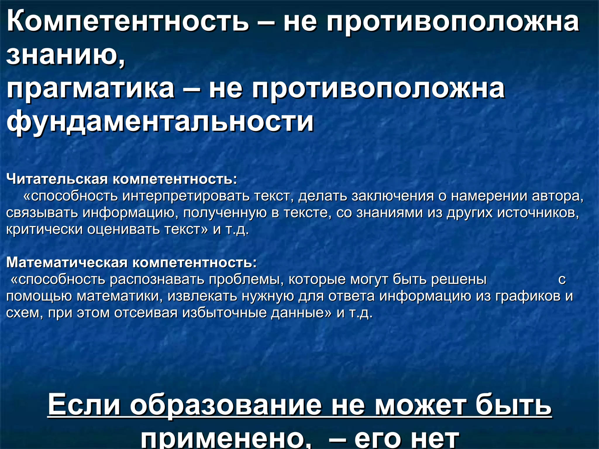 Компетентность –   не противоположна знанию,  прагматика – не противоположна фундаментальности Читательская компетентность:   «способность интерпретировать текст, делать заключения о намерении автора, связывать информацию, полученную в тексте, со знаниями из других источников, критически оценивать текст» и т.д.  Математическая компетентность: «способность распознавать проблемы, которые могут быть решены  с помощью математики, извлекать нужную для ответа информацию из графиков и схем, при этом отсеивая избыточные данные» и т.д.  Если образование не может быть применено,  – его нет 