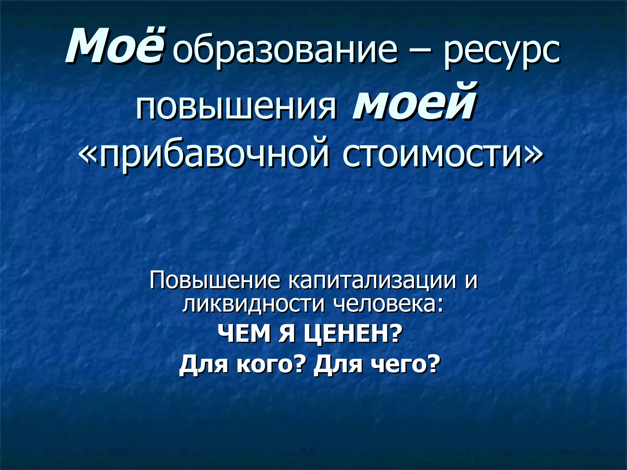 Моё  образование – ресурс повышения  моей  «прибавочной стоимости» Повышение капитализации и ликвидности человека: ЧЕМ Я ЦЕНЕН?  Для кого? Для чего?  