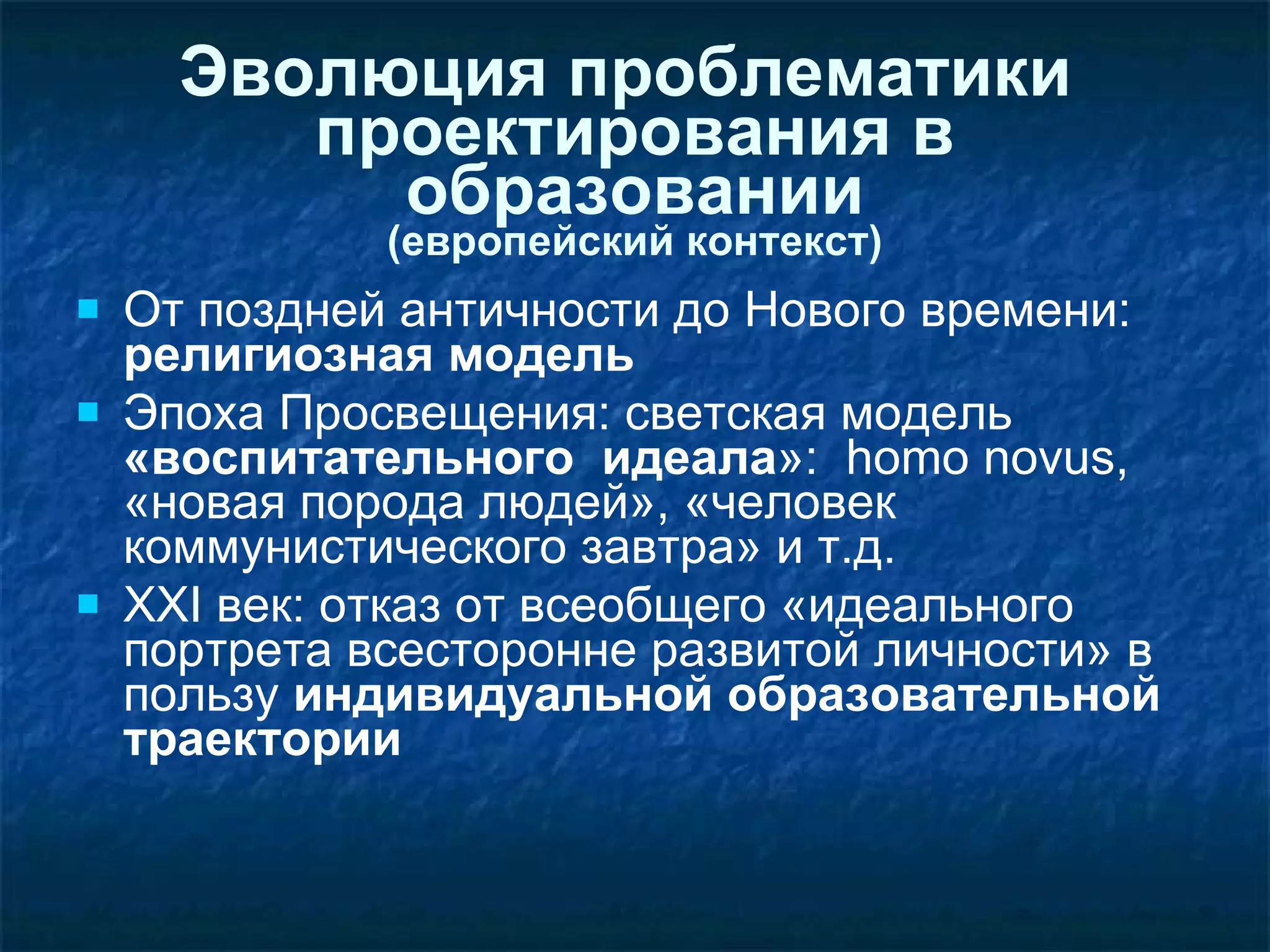 Эволюция проблематики  проектирования в образовании (европейский контекст) От поздней античности до Нового времени:  религиозная модель  Эпоха Просвещения: светская модель  «воспитательного  идеала »:  homo novus , «новая порода людей», «человек коммунистического завтра» и т.д. XXI  век: отказ от всеобщего «идеального портрета всесторонне развитой личности» в пользу  индивидуальной образовательной траектории 