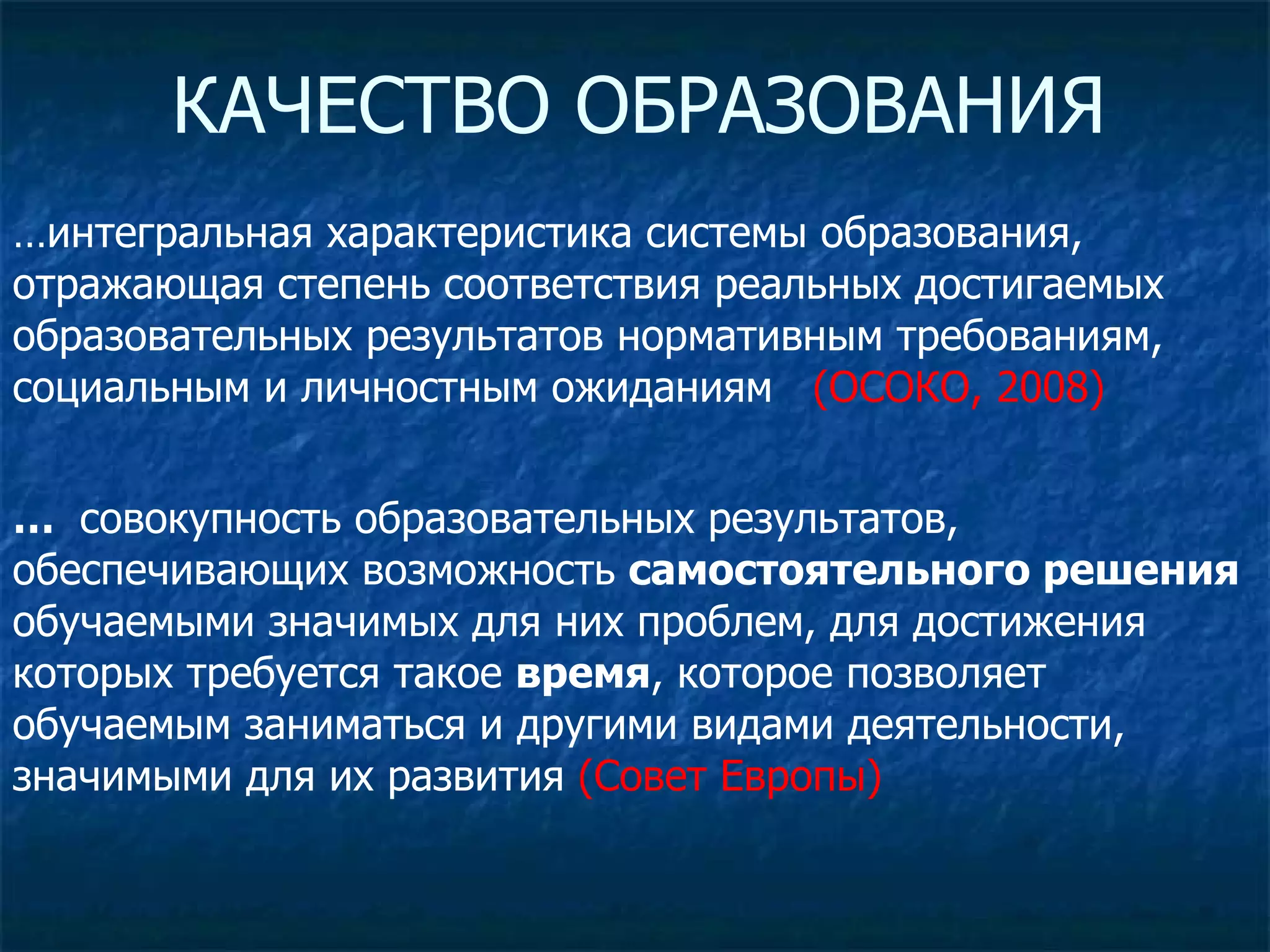 КАЧЕСТВО ОБРАЗОВАНИЯ … интегральная характеристика системы образования, отражающая степень соответствия реальных достигаемых образовательных результатов нормативным требованиям, социальным и личностным ожиданиям  (ОСОКО, 2008) …  совокупность образовательных результатов, обеспечивающих возможность  самостоятельного решения  обучаемыми значимых для них проблем, для достижения которых требуется такое  время , которое позволяет обучаемым заниматься и другими видами деятельности, значимыми для их развития  (Совет Европы) 