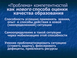 «Проблема» компетентностей  как  нового  способа оценки  качества образования Способность успешно применять  знания, опыт  и способы действия в новой (неопределенной) ситуации Самоопределение в такой ситуации  через мобилизацию этой способности Умение проблематизировать ситуацию (ставить задачу), фиксировать дефициты, привлекать ресурсы 