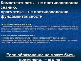 Компетентность –   не противоположна знанию,  прагматика – не противоположна фундаментальности Читательская компетентность:   «способность интерпретировать текст, делать заключения о намерении автора, связывать информацию, полученную в тексте, со знаниями из других источников, критически оценивать текст» и т.д.  Математическая компетентность: «способность распознавать проблемы, которые могут быть решены  с помощью математики, извлекать нужную для ответа информацию из графиков и схем, при этом отсеивая избыточные данные» и т.д.  Если образование не может быть применено,  – его нет 